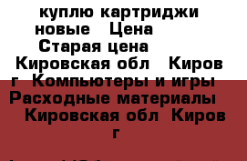 куплю картриджи новые › Цена ­ 500 › Старая цена ­ 500 - Кировская обл., Киров г. Компьютеры и игры » Расходные материалы   . Кировская обл.,Киров г.